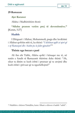 Ditët e agjëruesit
 50

29 Ramazan
Ajet Kuranor
Allahu i Madhërishëm thotë:
“Allahu pranon vetëm prej të devotshmëve.”
[Kuran, 5:27]
Hadith
I Dërguari i Allahut, Muhammedi, paqja dhe lavdërimi
i Allahut qofshin mbi të, ka thënë: “I dështuar qoftë ai njeri që
e zë Ramazani dhe i kalon pa iu falur gjynahet!”31
Thënie nga brezat e parë
Ali ibn ebi Talibi, Allahu qoftë i kënaqur me të, në
natën e fundit të Ramazanit thërriste duke thënë: “Ah,
sikur ta dinim se kush është i pranuar që ta urojmë dhe
kush është i privuar që ta ngushëllojmë!”
31 Hadithin e shënon Tirmidhiu, kurse Albani e cilëson si hadith “sahih”.
 