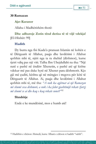 Ditët e agjëruesit
 51

30 Ramazan
Ajet Kuranor
Allahu i Madhërishëm thotë:
Dhe adhuroje Zotin tënd derisa të të vijë vdekja!
[El-Hixhër: 99]
Hadith
Dy burra nga fisi Kuda’a pranuan Islamin në kohën e
të Dërguarit të Allahut, paqja dhe lavdërimi i Allahut
qofshin mbi të, njëri nga ta ra shehid (dëshmor), kurse
tjetri vdiq pas një viti. Talha Ibn Ubejdullahi na tha: “Një
natë e pashë në ëndërr Xhenetin, e pashë atë që kishte
vdekur më pas duke hyrë në Xhenet para dëshmorit. Kjo
gjë më çuditi, kështu që në mëngjes i tregova për këtë të
Dërguarit të Allahut. Ai, paqja dhe lavdërimi i Allahut
qofshin mbi të, më tha: “A nuk ka agjëruar ai një Ramazan
më shumë sesa dëshmori, a nuk i ka falur gjashtëmijë rekate (farz)
më shumë se ai dhe kaq e kaq rekate sunet?”32
Shndritje
Ende e ke mundësinë, mos e humb atë!
32 Hadithin e shënon Ahmedi, kurse Albani e cilëson si hadith “sahih”.
 