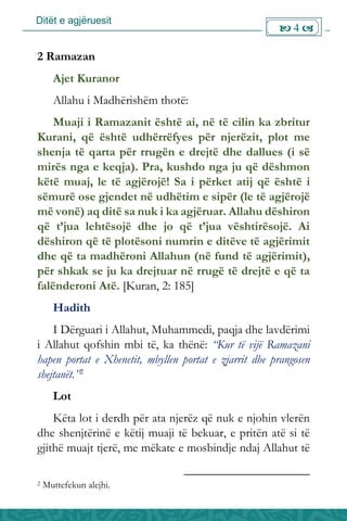 Ditët e agjëruesit
 4 
2 Ramazan
Ajet Kuranor
Allahu i Madhërishëm thotë:
Muaji i Ramazanit është ai, në të cilin ka zbritur
Kurani, që është udhërrëfyes për njerëzit, plot me
shenja të qarta për rrugën e drejtë dhe dallues (i së
mirës nga e keqja). Pra, kushdo nga ju që dëshmon
këtë muaj, le të agjërojë! Sa i përket atij që është i
sëmurë ose gjendet në udhëtim e sipër (le të agjërojë
më vonë) aq ditë sa nuk i ka agjëruar. Allahu dëshiron
që t’jua lehtësojë dhe jo që t’jua vështirësojë. Ai
dëshiron që të plotësoni numrin e ditëve të agjërimit
dhe që ta madhëroni Allahun (në fund të agjërimit),
për shkak se ju ka drejtuar në rrugë të drejtë e që ta
falënderoni Atë. [Kuran, 2: 185]
Hadith
I Dërguari i Allahut, Muhammedi, paqja dhe lavdërimi
i Allahut qofshin mbi të, ka thënë: “Kur të vijë Ramazani
hapen portat e Xhenetit, mbyllen portat e zjarrit dhe prangosen
shejtanët.”2
Lot
Këta lot i derdh për ata njerëz që nuk e njohin vlerën
dhe shenjtërinë e këtij muaji të bekuar, e pritën atë si të
gjithë muajt tjerë, me mëkate e mosbindje ndaj Allahut të
2 Muttefekun alejhi.
 