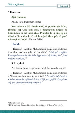 Ditët e agjëruesit
 6 
3 Ramazan
Ajet Kuranor
Allahu i Madhërishëm thotë:
Kur robërit e Mi (besimtarë) të pyesin për Mua,
(thuaju se) Unë jam afër, i përgjigjem lutjeve të
lutësit, kur ai më lutet Mua. Prandaj, le t’i përgjigjen
thirrjes Sime dhe le të më besojnë Mua, për të qenë
në rrugë të drejtë. [Kuran, 2:186]
Hadith
I Dërguari i Allahut, Muhammedi, paqja dhe lavdërimi
i Allahut qofshin mbi të, ka thënë: “Atij që e agjëron
Ramazanin me besim dhe duke llogaritur në shpërblim, do t’i falen
mëkatet e kaluara.”3
Shkreptimë
A e dini se lutjet e agjëruesit nuk kthehen mbrapsht?!
I Dërguari i Allahut, Muhammedi, paqja dhe lavdërimi
i Allahut qofshin mbi të, ka thënë: “Tre vetëve lutjet nuk u
kthehen mbrapsht: agjëruesit deri sa të bëjë iftar, prijësit të drejtë dhe
atij që i është bërë zullum (padrejtësi).”4
3 Muttefekun alejhi.
4 Këtë hadith e shënon Tirmidhiu dhe e cilëson si “hasen” (të mirë).
 