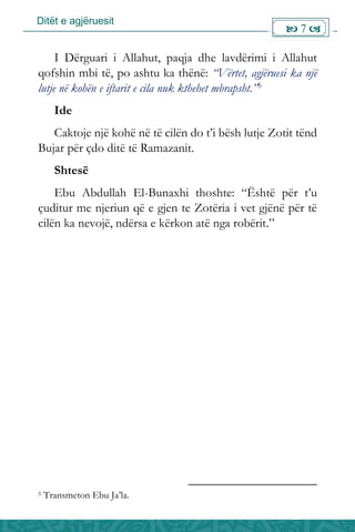 Ditët e agjëruesit
 7 
I Dërguari i Allahut, paqja dhe lavdërimi i Allahut
qofshin mbi të, po ashtu ka thënë: “Vërtet, agjëruesi ka një
lutje në kohën e iftarit e cila nuk kthehet mbrapsht.”5
Ide
Caktoje një kohë në të cilën do t’i bësh lutje Zotit tënd
Bujar për çdo ditë të Ramazanit.
Shtesë
Ebu Abdullah El-Bunaxhi thoshte: “Është për t’u
çuditur me njeriun që e gjen te Zotëria i vet gjënë për të
cilën ka nevojë, ndërsa e kërkon atë nga robërit.”
5 Transmeton Ebu Ja’la.
 