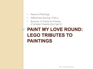 •   Name of Paintings
•   Differential Scoring: 5*(6-c)
•   Brownie +5 Points for Painter
    (if at least 2 teams don‟t get it)

PAINT MY LOVE ROUND:
LEGO TRIBUTES TO
PAINTINGS




                                    QM - Devesh Pandey
 