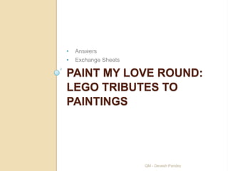 •   Answers
•   Exchange Sheets

PAINT MY LOVE ROUND:
LEGO TRIBUTES TO
PAINTINGS




                      QM - Devesh Pandey
 