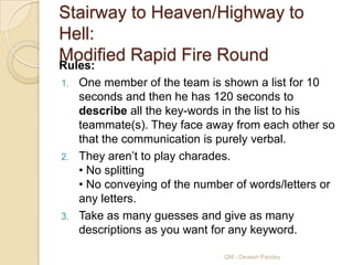 Stairway to Heaven/Highway to
Hell:
Modified Rapid Fire Round
Rules:
1. One member of the team is shown a list for 10
   seconds and then he has 120 seconds to
   describe all the key-words in the list to his
   teammate(s). They face away from each other so
   that the communication is purely verbal.
2. They aren‟t to play charades.
   • No splitting
   • No conveying of the number of words/letters or
   any letters.
3. Take as many guesses and give as many
   descriptions as you want for any keyword.

                              QM - Devesh Pandey
 