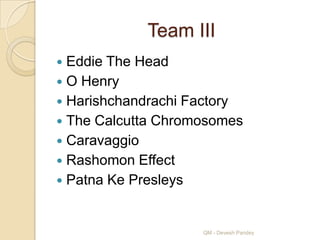 Team III
 Eddie The Head
 O Henry
 Harishchandrachi Factory
 The Calcutta Chromosomes
 Caravaggio
 Rashomon Effect
 Patna Ke Presleys



                    QM - Devesh Pandey
 