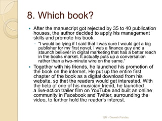 8. Which book?
   After the manuscript got rejected by 35 to 40 publication
    houses, the author decided to apply his management
    skills and promote his book.
    ◦ "I would be lying if I said that I was sure I would get a big
      publisher for my first novel. I was a finance guy and a
      staunch believer in digital marketing that has a better reach
      in the books market. It actually puts up a conversation
      rather than a two-minute wire on the same.“
   Together with his friends, he launched his promotion of
    the book on the internet. He put up the entire first
    chapter of the book as a digital download from his
    website, so that the readers would get interested. With
    the help of one of his musician friend, he launched
    a live-action trailer film on YouTube and built an online
    community in Facebook and Twitter, surrounding the
    video, to further hold the reader's interest.


                                       QM - Devesh Pandey
 