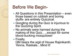 Before We Begin-
 All Questions in this Presentation – even
  those based on rubbish and boring
  stuffs- are entirely Quizzical.
 Googling during the Quiz is injurious to
  the Quizzing Spirit.
 No animals were harmed during the
  making of this Quiz…..except for some
  blood-sucking mosquitoes!
 Finally,
  QM bears the sigil of House Rajinikanth.
  Yenna, Raskala…Mind it!

                         QM - Devesh Pandey
 