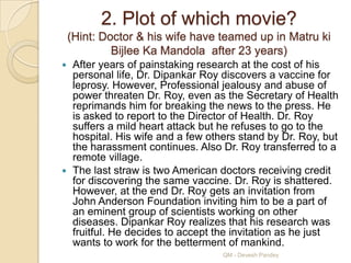 2. Plot of which movie?
    (Hint: Doctor & his wife have teamed up in Matru ki
             Bijlee Ka Mandola after 23 years)
 After years of painstaking research at the cost of his
  personal life, Dr. Dipankar Roy discovers a vaccine for
  leprosy. However, Professional jealousy and abuse of
  power threaten Dr. Roy, even as the Secretary of Health
  reprimands him for breaking the news to the press. He
  is asked to report to the Director of Health. Dr. Roy
  suffers a mild heart attack but he refuses to go to the
  hospital. His wife and a few others stand by Dr. Roy, but
  the harassment continues. Also Dr. Roy transferred to a
  remote village.
 The last straw is two American doctors receiving credit
  for discovering the same vaccine. Dr. Roy is shattered.
  However, at the end Dr. Roy gets an invitation from
  John Anderson Foundation inviting him to be a part of
  an eminent group of scientists working on other
  diseases. Dipankar Roy realizes that his research was
  fruitful. He decides to accept the invitation as he just
  wants to work for the betterment of mankind.
                                  QM - Devesh Pandey
 