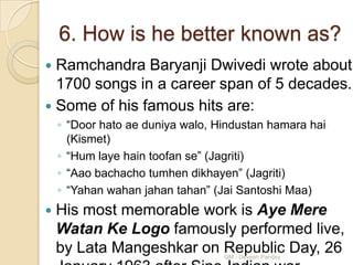 6. How is he better known as?
 Ramchandra Baryanji Dwivedi wrote about
  1700 songs in a career span of 5 decades.
 Some of his famous hits are:
    ◦ “Door hato ae duniya walo, Hindustan hamara hai
      (Kismet)
    ◦ “Hum laye hain toofan se” (Jagriti)
    ◦ “Aao bachacho tumhen dikhayen” (Jagriti)
    ◦ “Yahan wahan jahan tahan” (Jai Santoshi Maa)
   His most memorable work is Aye Mere
    Watan Ke Logo famously performed live,
    by Lata Mangeshkar on Republic Day, 26
                                  QM - Devesh Pandey
 