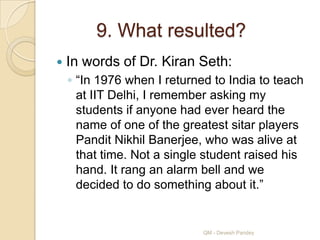 9. What resulted?
   In words of Dr. Kiran Seth:
    ◦ “In 1976 when I returned to India to teach
      at IIT Delhi, I remember asking my
      students if anyone had ever heard the
      name of one of the greatest sitar players
      Pandit Nikhil Banerjee, who was alive at
      that time. Not a single student raised his
      hand. It rang an alarm bell and we
      decided to do something about it.”


                             QM - Devesh Pandey
 