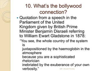 10. What‟s the bollywood
            connection?
   Quotation from a speech in the
    Parliament of the United
    Kingdom given by British Prime
    Minister Benjamin Disraeli referring
    to William Ewart Gladstone in 1878:
    “You see, the whole country of the system
      is
      juxtapositioned by the haemoglobin in the
      atmosphere
      because you are a sophisticated
      rhetorician
      inebriated by the exuberance of your own
      verbosity.”            QM - Devesh Pandey
 