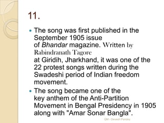11.
 The song was first published in the
  September 1905 issue
  of Bhandar magazine. Written by
  Rabindranath Tagore
  at Giridih, Jharkhand, it was one of the
  22 protest songs written during the
  Swadeshi period of Indian freedom
  movement.
 The song became one of the
  key anthem of the Anti-Partition
  Movement in Bengal Presidency in 1905
  along with "Amar Sonar Bangla".
                        QM - Devesh Pandey
 