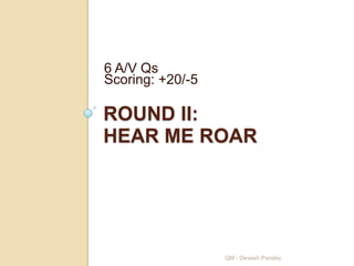6 A/V Qs
Scoring: +20/-5

ROUND II:
HEAR ME ROAR




                  QM - Devesh Pandey
 