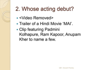 2. Whose acting debut?
 <Video Removed>
 Trailer of a Hindi Movie „MAI‟.
 Clip featuring Padmini
  Kolhapure, Ram Kapoor, Anupam
  Kher to name a few.




                     QM - Devesh Pandey
 