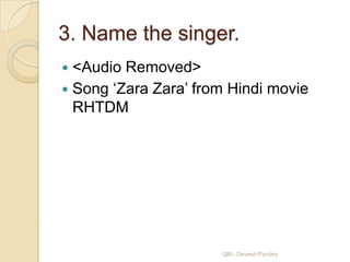 3. Name the singer.
 <Audio Removed>
 Song „Zara Zara‟ from Hindi movie
  RHTDM




                      QM - Devesh Pandey
 
