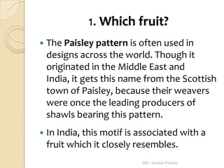 1. Which fruit?
   The Paisley pattern is often used in
    designs across the world. Though it
    originated in the Middle East and
    India, it gets this name from the Scottish
    town of Paisley, because their weavers
    were once the leading producers of
    shawls bearing this pattern.
   In India, this motif is associated with a
    fruit which it closely resembles.
                            QM - Devesh Pandey
 