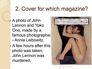 2. Cover for which magazine?

 A photo of John
  Lennon and Yoko
  Ono, made by a
  famous photographer
  - Annie Leibowitz.
 A few hours after this
  photo was taken,
  John Lennon was
  murdered.
                           QM - Devesh Pandey
 