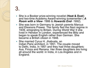 3.
 She is a Booker prize-winning novelist (Heat & Dust)
  and two-time Academy Award-winning screenwriter ( A
  Room with a View- 1986 & Howards End- 1992).
 She was born in Germany to Jewish parents Marcus
  and Eleanora Prawer. The family fled the Nazi regime in
  1939, emigrating to Britain. During World War II she
  lived in Hendon in London, experienced the Blitz and
  began to speak English rather than German. She
  became a British citizen in 1948.
 She married Cyrus H. Jhabvala, an
  Indian Parsi architect, in 1951. The couple moved
  to Delhi, India, in 1951 and they had three daughters:
  Ava, Firoza and Renana. Her three daughters are living
  all around the world: in India, in Los Angeles and in
  England.


                                 QM - Devesh Pandey
 