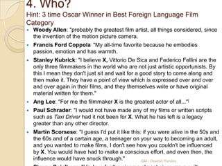 4. Who?
Hint: 3 time Oscar Winner in Best Foreign Language Film
Category
   Woody Allen: "probably the greatest film artist, all things considered, since
    the invention of the motion picture camera.
   Francis Ford Coppola: "My all-time favorite because he embodies
    passion, emotion and has warmth.
   Stanley Kubrick: "I believe X, Vittorio De Sica and Federico Fellini are the
    only three filmmakers in the world who are not just artistic opportunists. By
    this I mean they don't just sit and wait for a good story to come along and
    then make it. They have a point of view which is expressed over and over
    and over again in their films, and they themselves write or have original
    material written for them."
   Ang Lee: "For me the filmmaker X is the greatest actor of all..."[
   Paul Schrader: "I would not have made any of my films or written scripts
    such as Taxi Driver had it not been for X. What he has left is a legacy
    greater than any other director.
   Martin Scorsese: "I guess I'd put it like this: if you were alive in the 50s and
    the 60s and of a certain age, a teenager on your way to becoming an adult,
    and you wanted to make films, I don't see how you couldn't be influenced
    by X. You would have had to make a conscious effort, and even then, the
    influence would have snuck through."           QM - Devesh Pandey
 