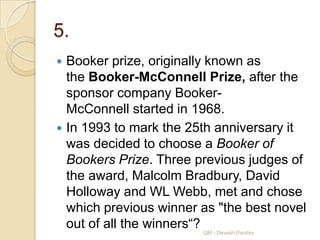 5.
 Booker prize, originally known as
  the Booker-McConnell Prize, after the
  sponsor company Booker-
  McConnell started in 1968.
 In 1993 to mark the 25th anniversary it
  was decided to choose a Booker of
  Bookers Prize. Three previous judges of
  the award, Malcolm Bradbury, David
  Holloway and WL Webb, met and chose
  which previous winner as "the best novel
  out of all the winners“?
                        QM - Devesh Pandey
 