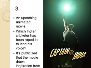 3.
 An upcoming
  animated
  movie.
 Which Indian
  cricketer has
  been roped in
  to lend his
  voice?
 It‟s publicized
  that the movie
  draws
  inspiration from   QM - Devesh Pandey
 