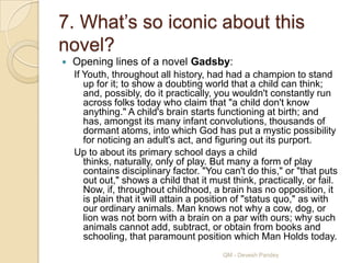 7. What‟s so iconic about this
novel?
   Opening lines of a novel Gadsby:
    If Youth, throughout all history, had had a champion to stand
       up for it; to show a doubting world that a child can think;
       and, possibly, do it practically, you wouldn't constantly run
       across folks today who claim that "a child don't know
       anything." A child's brain starts functioning at birth; and
       has, amongst its many infant convolutions, thousands of
       dormant atoms, into which God has put a mystic possibility
       for noticing an adult's act, and figuring out its purport.
    Up to about its primary school days a child
       thinks, naturally, only of play. But many a form of play
       contains disciplinary factor. "You can't do this," or "that puts
       out out," shows a child that it must think, practically, or fail.
       Now, if, throughout childhood, a brain has no opposition, it
       is plain that it will attain a position of "status quo," as with
       our ordinary animals. Man knows not why a cow, dog, or
       lion was not born with a brain on a par with ours; why such
       animals cannot add, subtract, or obtain from books and
       schooling, that paramount position which Man Holds today.
                                          QM - Devesh Pandey
 
