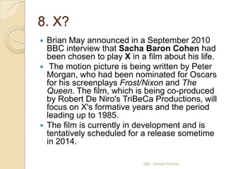 8. X?
 Brian May announced in a September 2010
  BBC interview that Sacha Baron Cohen had
  been chosen to play X in a film about his life.
 The motion picture is being written by Peter
  Morgan, who had been nominated for Oscars
  for his screenplays Frost/Nixon and The
  Queen. The film, which is being co-produced
  by Robert De Niro's TriBeCa Productions, will
  focus on X's formative years and the period
  leading up to 1985.
 The film is currently in development and is
  tentatively scheduled for a release sometime
  in 2014.

                            QM - Devesh Pandey
 