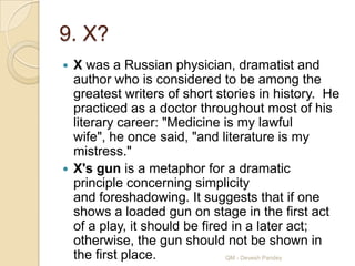9. X?
 X was a Russian physician, dramatist and
  author who is considered to be among the
  greatest writers of short stories in history. He
  practiced as a doctor throughout most of his
  literary career: "Medicine is my lawful
  wife", he once said, "and literature is my
  mistress."
 X's gun is a metaphor for a dramatic
  principle concerning simplicity
  and foreshadowing. It suggests that if one
  shows a loaded gun on stage in the first act
  of a play, it should be fired in a later act;
  otherwise, the gun should not be shown in
  the first place.             QM - Devesh Pandey
 