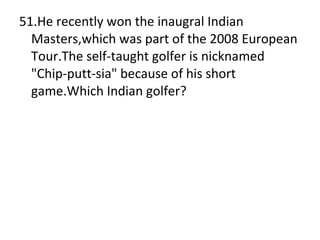 51.He recently won the inaugral Indian Masters,which was part of the 2008 European Tour.The self-taught golfer is nicknamed "Chip-putt-sia" because of his short game.Which Indian golfer? 