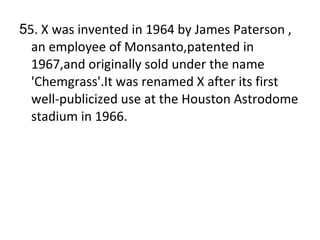 5 5. X was invented in 1964 by James Paterson , an employee of Monsanto,patented in 1967,and originally sold under the name 'Chemgrass'.It was renamed X after its first well-publicized use at the Houston Astrodome stadium in 1966. 