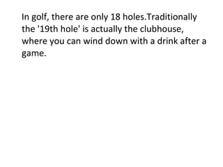 In golf, there are only 18 holes.Traditionally the '19th hole' is actually the clubhouse, where you can wind down with a drink after a game. 