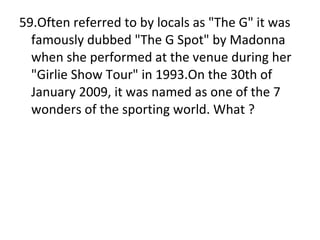 59.Often referred to by locals as "The G" it was famously dubbed "The G Spot" by Madonna when she performed at the venue during her "Girlie Show Tour" in 1993.On the 30th of January 2009, it was named as one of the 7 wonders of the sporting world. What ? 