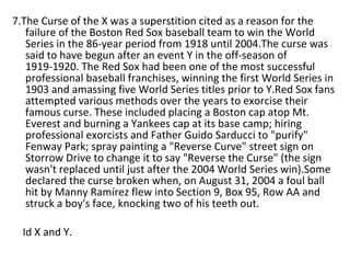 7.The Curse of the X was a superstition cited as a reason for the failure of the Boston Red Sox baseball team to win the World Series in the 86-year period from 1918 until 2004.The curse was said to have begun after an event Y in the off-season of 1919-1920. The Red Sox had been one of the most successful professional baseball franchises, winning the first World Series in 1903 and amassing five World Series titles prior to Y.Red Sox fans attempted various methods over the years to exorcise their famous curse. These included placing a Boston cap atop Mt. Everest and burning a Yankees cap at its base camp; hiring professional exorcists and Father Guido Sarducci to "purify" Fenway Park; spray painting a "Reverse Curve" street sign on Storrow Drive to change it to say "Reverse the Curse" (the sign wasn't replaced until just after the 2004 World Series win).Some declared the curse broken when, on August 31, 2004 a foul ball hit by Manny Ramírez flew into Section 9, Box 95, Row AA and struck a boy's face, knocking two of his teeth out. Id X and Y. 