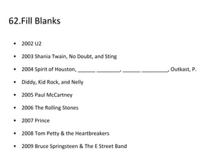 62.Fill Blanks 2002 U2  2003 Shania Twain, No Doubt, and Sting  2004 Spirit of Houston, ______ ________, ______ _________, Outkast, P.  Diddy, Kid Rock, and Nelly  2005 Paul McCartney  2006 The Rolling Stones  2007 Prince  2008 Tom Petty & the Heartbreakers 2009 Bruce Springsteen & The E Street Band 