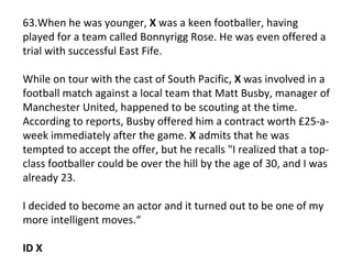 63.When he was younger,  X  was a keen footballer, having played for a team called Bonnyrigg Rose. He was even offered a trial with successful East Fife.  While on tour with the cast of South Pacific,  X  was involved in a football match against a local team that Matt Busby, manager of Manchester United, happened to be scouting at the time. According to reports, Busby offered him a contract worth £25-a-week immediately after the game.  X  admits that he was tempted to accept the offer, but he recalls "I realized that a top-class footballer could be over the hill by the age of 30, and I was already 23.  I decided to become an actor and it turned out to be one of my more intelligent moves.“ ID X 