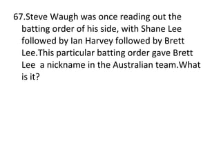 67.Steve Waugh was once reading out the batting order of his side, with Shane Lee followed by Ian Harvey followed by Brett  Lee.This particular batting order gave Brett Lee  a nickname in the Australian team.What is it? 