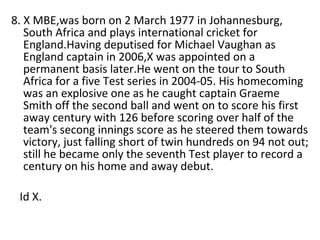 8. X MBE,was born on 2 March 1977 in Johannesburg, South Africa and plays international cricket for England.Having deputised for Michael Vaughan as England captain in 2006,X was appointed on a permanent basis later.He went on the tour to South Africa for a five Test series in 2004-05. His homecoming was an explosive one as he caught captain Graeme Smith off the second ball and went on to score his first away century with 126 before scoring over half of the team's secong innings score as he steered them towards victory, just falling short of twin hundreds on 94 not out; still he became only the seventh Test player to record a century on his home and away debut. Id X. 