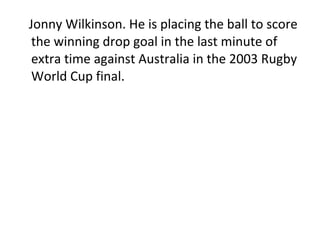 Jonny Wilkinson. He is placing the ball to score the winning drop goal in the last minute of extra time against Australia in the 2003 Rugby World Cup final. 