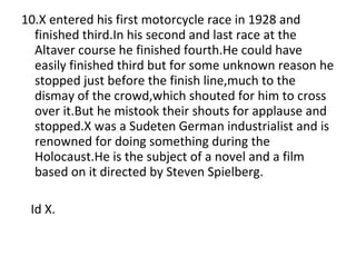 10.X entered his first motorcycle race in 1928 and finished third.In his second and last race at the Altaver course he finished fourth.He could have easily finished third but for some unknown reason he stopped just before the finish line,much to the dismay of the crowd,which shouted for him to cross over it.But he mistook their shouts for applause and stopped.X was a Sudeten German industrialist and is renowned for doing something during the Holocaust.He is the subject of a novel and a film based on it directed by Steven Spielberg. Id X. 