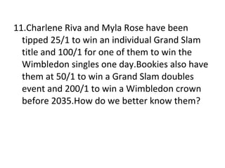 11.Charlene Riva and Myla Rose have been tipped 25/1 to win an individual Grand Slam title and 100/1 for one of them to win the Wimbledon singles one day.Bookies also have them at 50/1 to win a Grand Slam doubles event and 200/1 to win a Wimbledon crown before 2035.How do we better know them? 