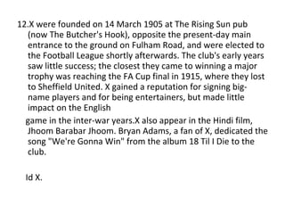 12.X were founded on 14 March 1905 at The Rising Sun pub (now The Butcher's Hook), opposite the present-day main entrance to the ground on Fulham Road, and were elected to the Football League shortly afterwards. The club's early years saw little success; the closest they came to winning a major trophy was reaching the FA Cup final in 1915, where they lost to Sheffield United. X gained a reputation for signing big-name players and for being entertainers, but made little impact on the English  game in the inter-war years.X also appear in the Hindi film, Jhoom Barabar Jhoom. Bryan Adams, a fan of X, dedicated the song "We're Gonna Win" from the album 18 Til I Die to the club. Id X. 