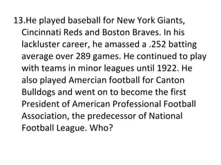 13.He played baseball for New York Giants, Cincinnati Reds and Boston Braves. In his lackluster career, he amassed a .252 batting average over 289 games. He continued to play with teams in minor leagues until 1922. He also played Amercian football for Canton Bulldogs and went on to become the first President of American Professional Football Association, the predecessor of National Football League. Who? 
