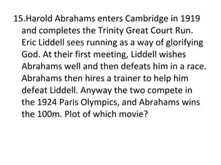 15.Harold Abrahams enters Cambridge in 1919 and completes the Trinity Great Court Run. Eric Liddell sees running as a way of glorifying God. At their first meeting, Liddell wishes Abrahams well and then defeats him in a race. Abrahams then hires a trainer to help him defeat Liddell. Anyway the two compete in the 1924 Paris Olympics, and Abrahams wins the 100m. Plot of which movie? 