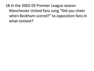 18.In the 2002-03 Premier League season Manchester United fans sung "Did you cheer when Beckham scored?" to opposition fans.In what context? 