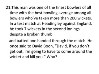 21.This man was one of the finest bowlers of all time with the best bowling average among all bowlers who’ve taken more than 200 wickets. In a test match at Headingley against England, he took 7 wickets in the second innings despite a broken thumb  and batted one handed through the match. He once said to David Boon, “David, if you don’t get out, I’m going to have to come around the wicket and kill you.” Who? 