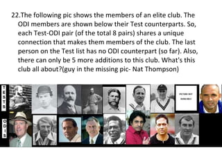 22.The following pic shows the members of an elite club. The ODI members are shown below their Test counterparts. So, each Test-ODI pair (of the total 8 pairs) shares a unique connection that makes them members of the club. The last person on the Test list has no ODI counterpart (so far). Also, there can only be 5 more additions to this club. What's this club all about?(guy in the missing pic- Nat Thompson) 