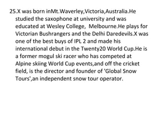 25.X was born inMt.Waverley,Victoria,Australia.He studied the saxophone at university and was educated at Wesley College,  Melbourne.He plays for Victorian Bushrangers and the Delhi Daredevils.X was one of the best buys of IPL 2 and made his international debut in the Twenty20 World Cup.He is a former mogul ski racer who has competed at Alpine skiing World Cup events,and off the cricket field, is the director and founder of 'Global Snow Tours',an independent snow tour operator.  