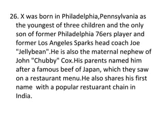 26. X was born in Philadelphia,Pennsylvania as the youngest of three children and the only son of former Philadelphia 76ers player and former Los Angeles Sparks head coach Joe "Jellybean".He is also the maternal nephew of John "Chubby" Cox.His parents named him after a famous beef of Japan, which they saw on a restaurant menu.He also shares his first name  with a popular restuarant chain in India. 