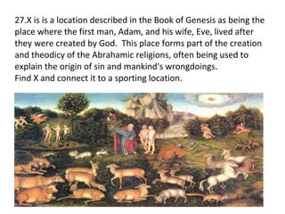 27.X is  is a location described in the Book of Genesis as being the place where the first man, Adam, and his wife, Eve, lived after they were created by God.  This place forms part of the creation and theodicy of the Abrahamic religions, often being used to explain the origin of sin and mankind's wrongdoings. Find X and connect it to a sporting location. 