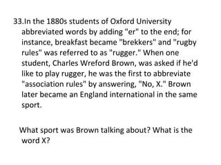 33.In the 1880s students of Oxford University abbreviated words by adding "er" to the end; for instance, breakfast became "brekkers" and "rugby rules" was referred to as "rugger." When one student, Charles Wreford Brown, was asked if he'd like to play rugger, he was the first to abbreviate "association rules" by answering, "No, X." Brown later became an England international in the same sport.  What sport was Brown talking about? What is the word X? 